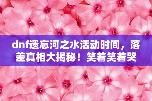 dnf遗忘河之水活动时间,落差真相大揭秘!笑着笑着哭了,DNF遗忘河之水,骂完还得玩? dnf遗忘河之水活动时间,落差真相大揭秘!笑着笑着哭了,DNF遗忘河之水,骂完还得玩?