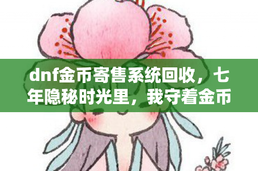dnf金币寄售系统回收,七年隐秘时光里,我守着金币寄售系统哽咽到天明 dnf金币寄售系统回收,七年隐秘时光里,我守着金币寄售系统哽咽到天明