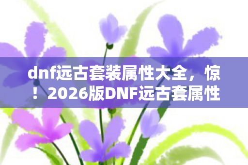 dnf远古套装属性大全,惊!2026版DNF远古套属性暗藏蹊跷,老玩家直呼这波血赚 dnf远古套装属性大全,惊!2026版DNF远古套属性暗藏蹊跷,老玩家直呼这波血赚