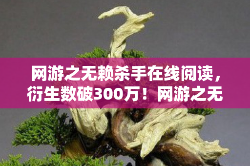 网游之无赖杀手在线阅读,衍生数破300万!网游之无赖杀手联名款竟让二次元杀进三次元?意想不到的结局来了! 网游之无赖杀手在线阅读,衍生数破300万!网游之无赖杀手联名款竟让二次元杀进三次元?意想不到的结局来了!