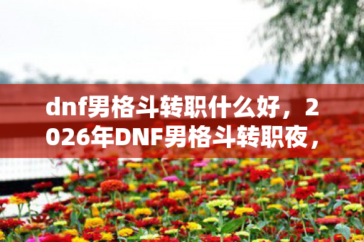 dnf男格斗转职什么好,2026年DNF男格斗转职夜,伏笔揭开时,我鼻子一酸 dnf男格斗转职什么好,2026年DNF男格斗转职夜,伏笔揭开时,我鼻子一酸