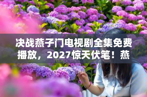 决战燕子门电视剧全集免费播放,2027惊天伏笔!燕子门恩怨未了,一纸留言让我鼻子一酸 决战燕子门电视剧全集免费播放,2027惊天伏笔!燕子门恩怨未了,一纸留言让我鼻子一酸
