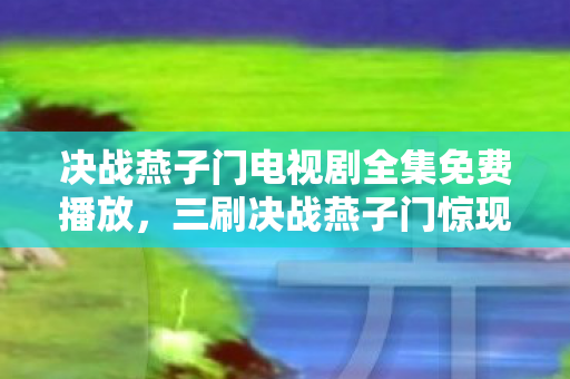 决战燕子门电视剧全集免费播放,三刷决战燕子门惊现17次蹊跷反转,后背发凉直呼细思极恐! 决战燕子门电视剧全集免费播放,三刷决战燕子门惊现17次蹊跷反转,后背发凉直呼细思极恐!