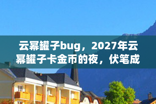 云幂罐子bug,2027年云幂罐子卡金币的夜,伏笔成谶,鼻子一酸终成永别 云幂罐子bug,2027年云幂罐子卡金币的夜,伏笔成谶,鼻子一酸终成永别