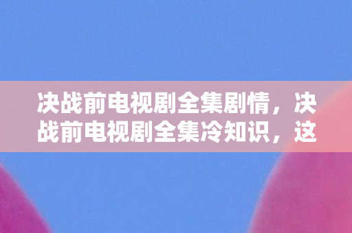 决战前电视剧全集剧情，决战前电视剧全集冷知识，这些颠覆性设计，让你目瞪口呆！