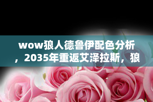 wow狼人德鲁伊配色分析，2035年重返艾泽拉斯，狼人德鲁伊配色竟藏着颠覆认知的终极真相！