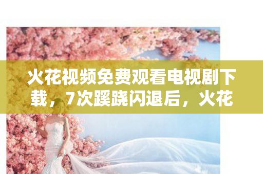 火花视频免费观看电视剧下载，7次蹊跷闪退后，火花视频免费看竟让我后背发凉！