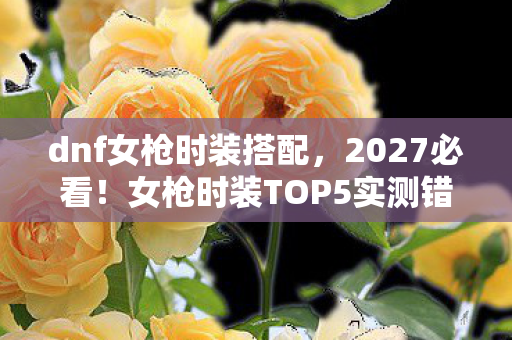 dnf女枪时装搭配，2027必看！女枪时装TOP5实测错过这波颜值暴击，你的DNF生涯将留遗憾！