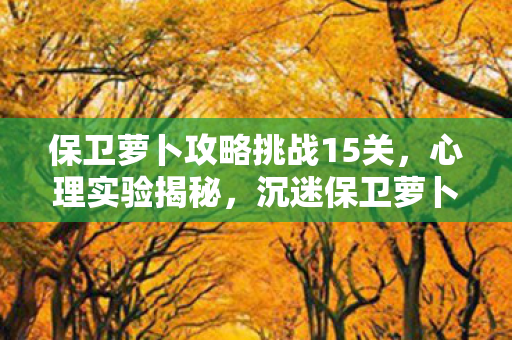保卫萝卜攻略挑战15关,心理实验揭秘,沉迷保卫萝卜挑战15,细思极恐的自我囚禁 保卫萝卜攻略挑战15关,心理实验揭秘,沉迷保卫萝卜挑战15,细思极恐的自我囚禁