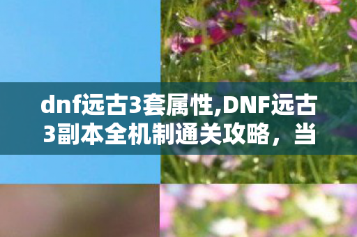 dnf远古3套属性,DNF远古3副本全机制通关攻略，当年开荒的核心技巧全梳理