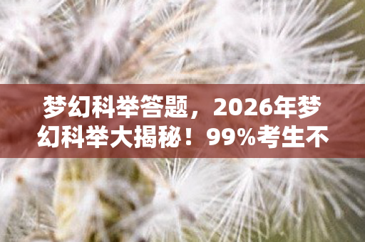 梦幻科举答题,2026年梦幻科举大揭秘!99%考生不知的隐藏关卡曝光? 梦幻科举答题,2026年梦幻科举大揭秘!99%考生不知的隐藏关卡曝光?