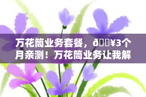 万花筒业务套餐,🔥3个月亲测!万花筒业务让我解锁100+种人生体验,爽到飞起! 万花筒业务套餐,🔥3个月亲测!万花筒业务让我解锁100+种人生体验,爽到飞起!