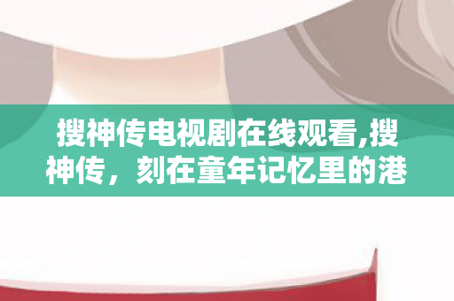 搜神传电视剧在线观看,搜神传，刻在童年记忆里的港式奇幻暖心印记