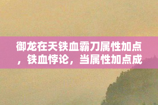 御龙在天铁血霸刀属性加点,铁血悖论,当属性加点成为命运枷锁,自由意志在数据洪流中震颤 御龙在天铁血霸刀属性加点,铁血悖论,当属性加点成为命运枷锁,自由意志在数据洪流中震颤