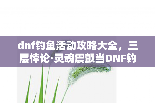 dnf钓鱼活动攻略大全,三层悖论·灵魂震颤当DNF钓鱼池吞掉你的自由意志,抽卡竟成存在主义审判场 dnf钓鱼活动攻略大全,三层悖论·灵魂震颤当DNF钓鱼池吞掉你的自由意志,抽卡竟成存在主义审判场