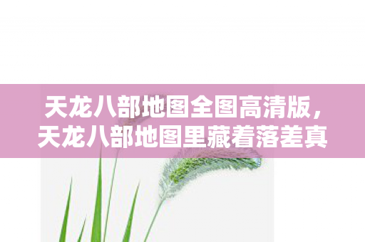 天龙八部地图全图高清版,天龙八部地图里藏着落差真相,笑着笑着,我竟哭了 天龙八部地图全图高清版,天龙八部地图里藏着落差真相,笑着笑着,我竟哭了