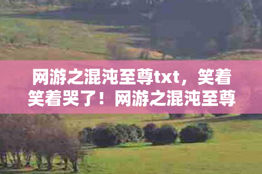 网游之混沌至尊txt,笑着笑着哭了!网游之混沌至尊画面拉胯运营摆烂,落差背后藏着什么真相? 网游之混沌至尊txt,笑着笑着哭了!网游之混沌至尊画面拉胯运营摆烂,落差背后藏着什么真相?