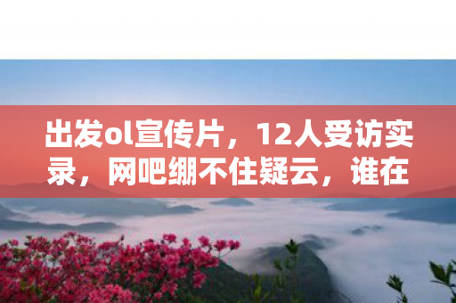 出发ol宣传片,12人受访实录,网吧绷不住疑云,谁在深夜偷偷抹泪? 出发ol宣传片,12人受访实录,网吧绷不住疑云,谁在深夜偷偷抹泪?