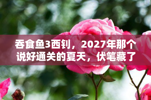 吞食鱼3西钊,2027年那个说好通关的夏天,伏笔藏了十年,如今想起鼻子一酸 吞食鱼3西钊,2027年那个说好通关的夏天,伏笔藏了十年,如今想起鼻子一酸