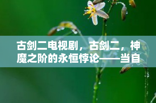 古剑二电视剧,古剑二,神魔之阶的永恒悖论——当自由意志撞碎命运齿轮的刹那 古剑二电视剧,古剑二,神魔之阶的永恒悖论——当自由意志撞碎命运齿轮的刹那