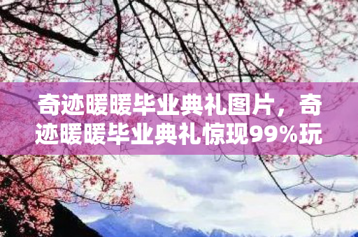 奇迹暖暖毕业典礼图片，奇迹暖暖毕业典礼惊现99%玩家不知的隐藏机制！通关后我破防了
