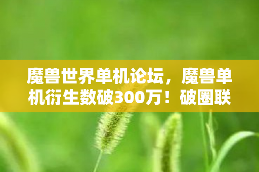 魔兽世界单机论坛，魔兽单机衍生数破300万！破圈联名竟让我把骨灰盒都败成了联盟款