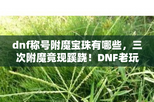 dnf称号附魔宝珠有哪些，三次附魔竟现蹊跷！DNF老玩家后背发凉，这宝珠藏着什么秘密？
