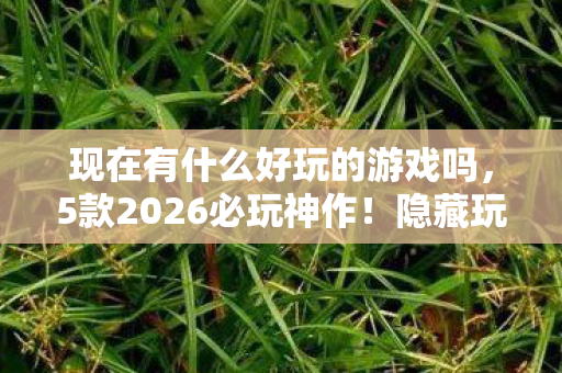 现在有什么好玩的游戏吗,5款2026必玩神作!隐藏玩法曝光,99%玩家不知的真相 现在有什么好玩的游戏吗,5款2026必玩神作!隐藏玩法曝光,99%玩家不知的真相