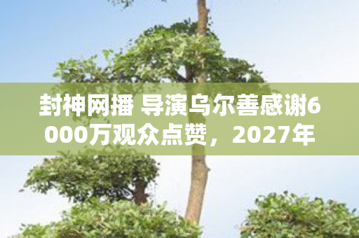 封神网播 导演乌尔善感谢6000万观众点赞,2027年封神谢幕,伏笔藏六年,鼻子一酸忆往昔 封神网播 导演乌尔善感谢6000万观众点赞,2027年封神谢幕,伏笔藏六年,鼻子一酸忆往昔