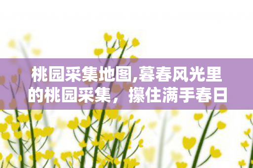 桃园采集地图,暮春风光里的桃园采集,攥住满手春日甜香 桃园采集地图,暮春风光里的桃园采集,攥住满手春日甜香