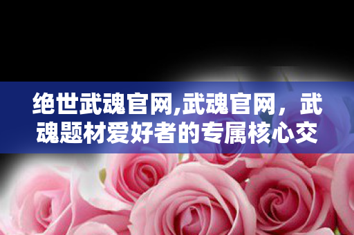 绝世武魂官网,武魂官网,武魂题材爱好者的专属核心交流阵地 绝世武魂官网,武魂官网,武魂题材爱好者的专属核心交流阵地