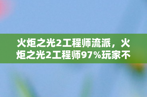 火炬之光2工程师流派，火炬之光2工程师97%玩家不知！隐藏数值竟让输出暴涨300%？