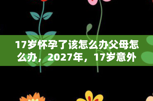 17岁怀孕了该怎么办父母怎么办，2027年，17岁意外怀孕的伏笔，鼻子一酸想起游戏里的他