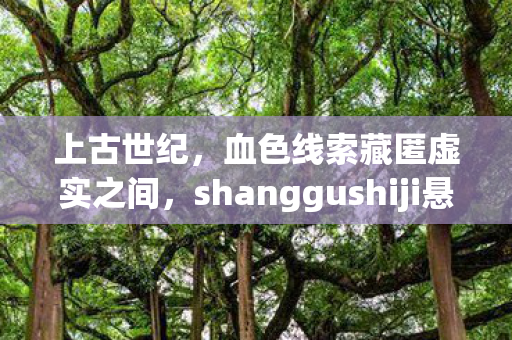 上古世纪，血色线索藏匿虚实之间，shanggushiji悬案背后的毛骨悚然真相