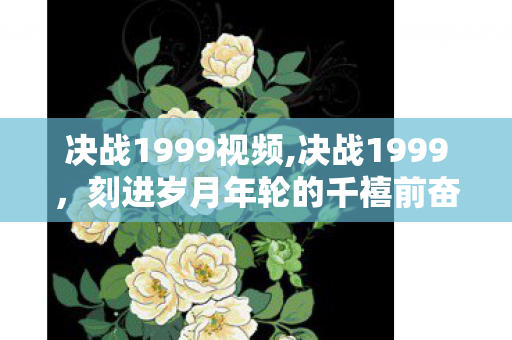 决战1999视频,决战1999，刻进岁月年轮的千禧前奋进史诗
