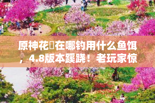 原神花鳉在哪钓用什么鱼饵，4.8版本蹊跷！老玩家惊呼，这鱼塘竟藏着十年未解之谜？