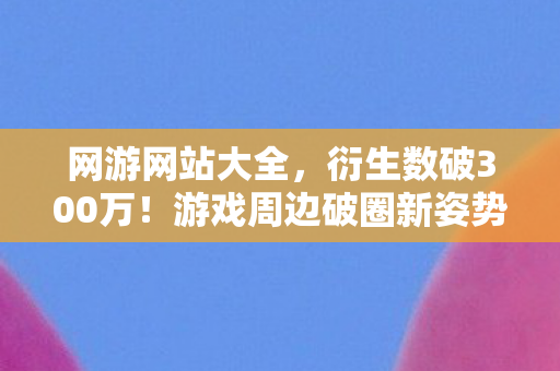 网游网站大全，衍生数破300万！游戏周边破圈新姿势，从屏幕到遗像的意想不到之旅