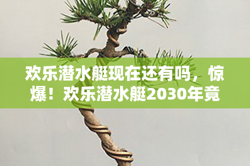 欢乐潜水艇现在还有吗，惊爆！欢乐潜水艇2030年竟藏3大逆天功能，你敢信？