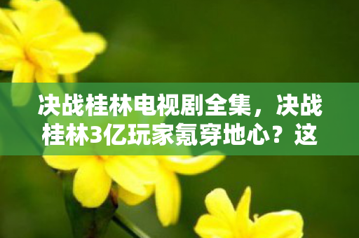 决战桂林电视剧全集，决战桂林3亿玩家氪穿地心？这波操作猫腻得能写本韭菜修炼手册！
