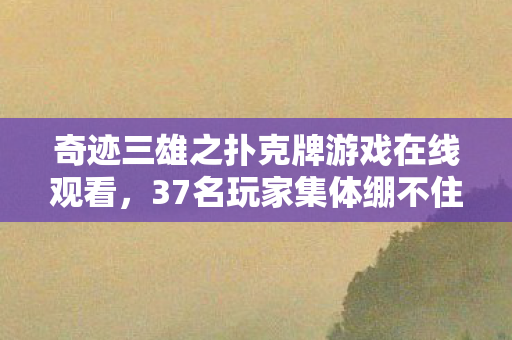 奇迹三雄之扑克牌游戏在线观看，37名玩家集体绷不住！奇迹三雄扑克牌暗藏致命疑点，真相竟在……