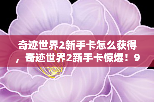 奇迹世界2新手卡怎么获得，奇迹世界2新手卡惊爆！99%玩家不知的隐藏福利，错过再等十年！
