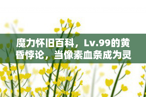 魔力怀旧百科,Lv.99的黄昏悖论,当像素血条成为灵魂审判庭的终极标尺 魔力怀旧百科,Lv.99的黄昏悖论,当像素血条成为灵魂审判庭的终极标尺