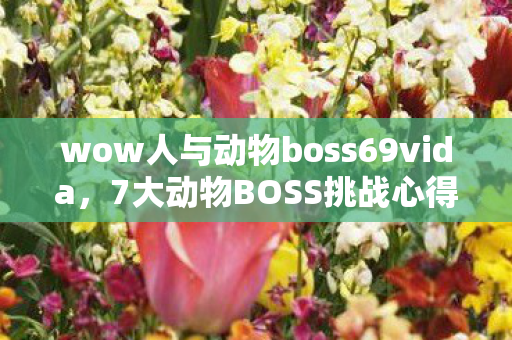 wow人与动物boss69vida，7大动物BOSS挑战心得大公开！新手避坑指南助你轻松通关