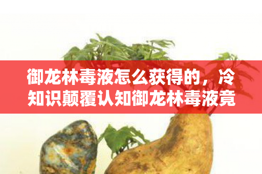 御龙林毒液怎么获得的，冷知识颠覆认知御龙林毒液竟靠呼吸获得？真相让人目瞪口呆！