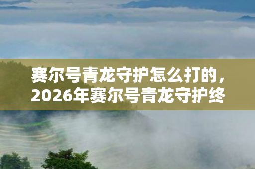 赛尔号青龙守护怎么打的,2026年赛尔号青龙守护终极攻略!99%玩家卡关的3大隐藏机制曝光 赛尔号青龙守护怎么打的,2026年赛尔号青龙守护终极攻略!99%玩家卡关的3大隐藏机制曝光