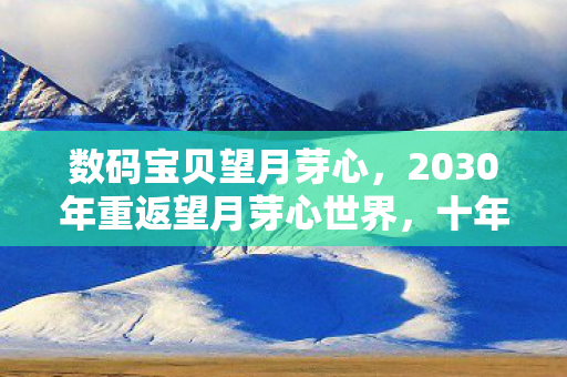 数码宝贝望月芽心,2030年重返望月芽心世界,十年沉浮,这隐藏设定让我脊背发凉! 数码宝贝望月芽心,2030年重返望月芽心世界,十年沉浮,这隐藏设定让我脊背发凉!