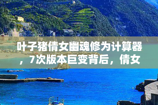 叶子猪倩女幽魂修为计算器，7次版本巨变背后，倩女幽魂里藏着多少老玩家不敢说的秘密？