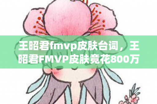 王昭君fmvp皮肤台词,王昭君FMVP皮肤竟花800万?隐情曝光后,玩家直呼吓一跳! 王昭君fmvp皮肤台词,王昭君FMVP皮肤竟花800万?隐情曝光后,玩家直呼吓一跳!