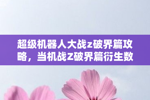 超级机器人大战z破界篇攻略，当机战Z破界篇衍生数破圈到米其林，我的钱包却意外阵亡了！