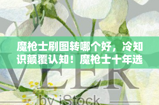 魔枪士刷图转哪个好，冷知识颠覆认知！魔枪士十年选错路，真相让我目瞪口呆